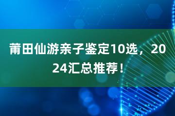 莆田仙游亲子鉴定10选，2024汇总推荐！