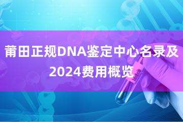 莆田正规DNA鉴定中心名录及2024费用概览